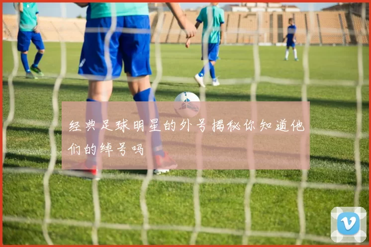 经典足球明星的外号揭秘你知道他们的绰号吗