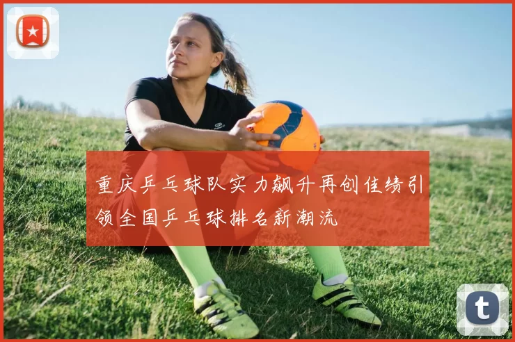 重庆乒乓球队实力飙升再创佳绩引领全国乒乓球排名新潮流