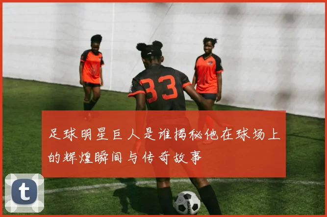 足球明星巨人是谁揭秘他在球场上的辉煌瞬间与传奇故事