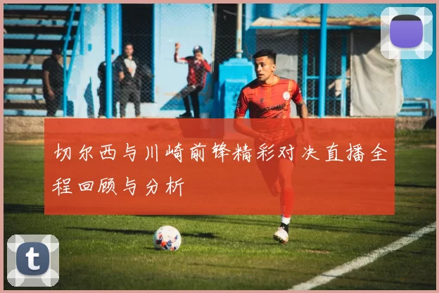 切尔西与川崎前锋精彩对决直播全程回顾与分析