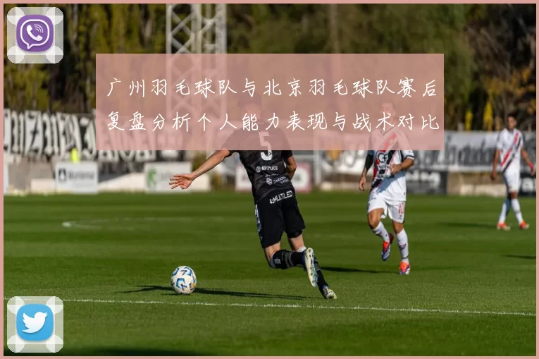 广州羽毛球队与北京羽毛球队赛后复盘分析个人能力表现与战术对比