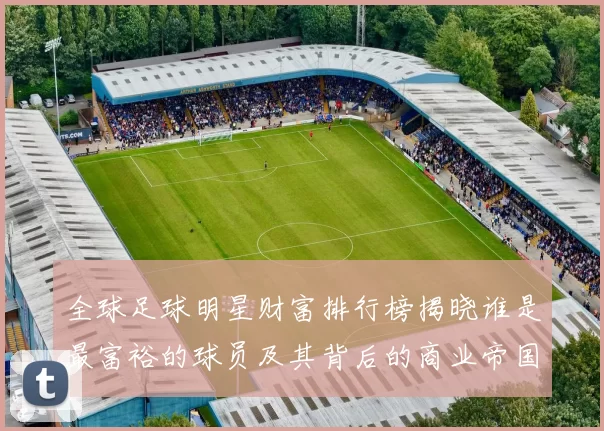 全球足球明星财富排行榜揭晓谁是最富裕的球员及其背后的商业帝国
