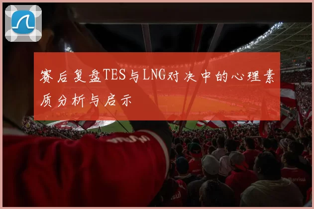 赛后复盘TES与LNG对决中的心理素质分析与启示