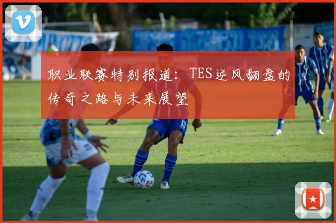 职业联赛特别报道：TES逆风翻盘的传奇之路与未来展望