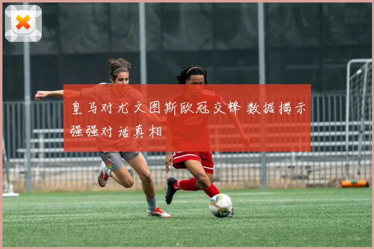 皇马对尤文图斯欧冠交锋 数据揭示强强对话真相