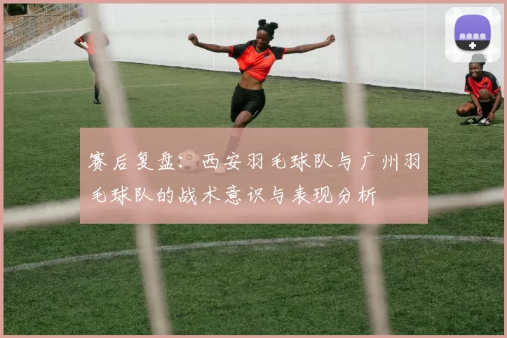 赛后复盘：西安羽毛球队与广州羽毛球队的战术意识与表现分析