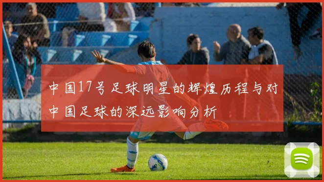 中国17号足球明星的辉煌历程与对中国足球的深远影响分析