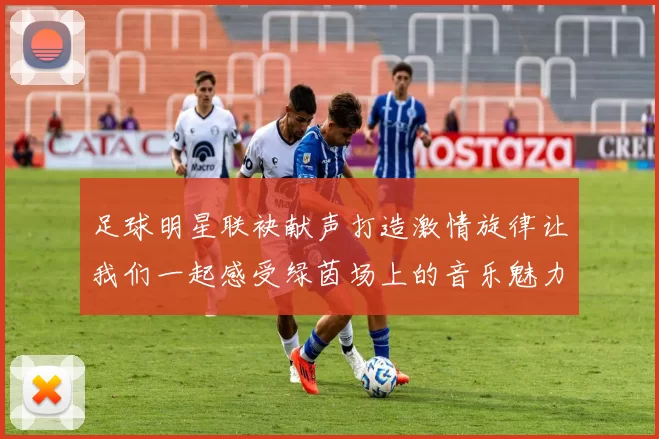 足球明星联袂献声打造激情旋律让我们一起感受绿茵场上的音乐魅力