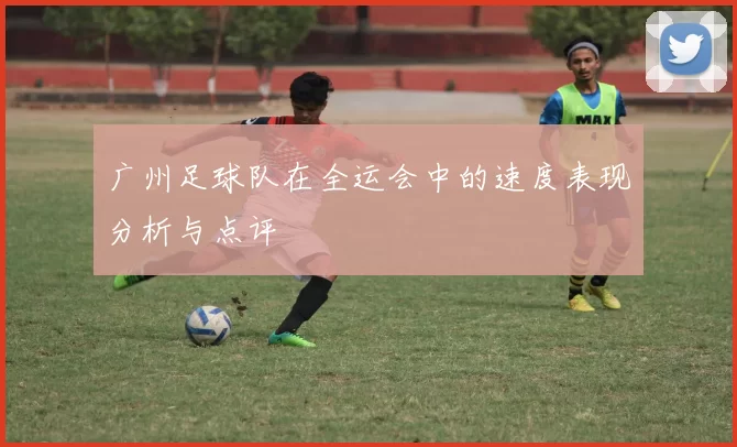 广州足球队在全运会中的速度表现分析与点评