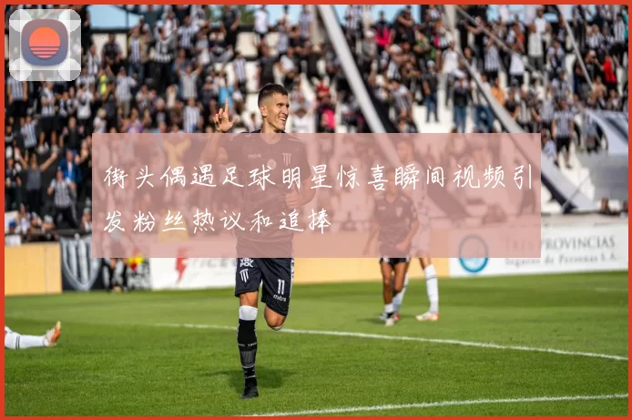 街头偶遇足球明星惊喜瞬间视频引发粉丝热议和追捧