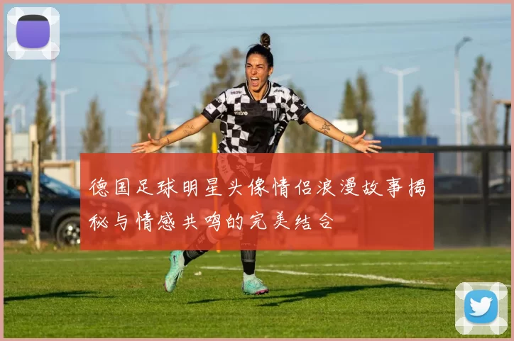 德国足球明星头像情侣浪漫故事揭秘与情感共鸣的完美结合
