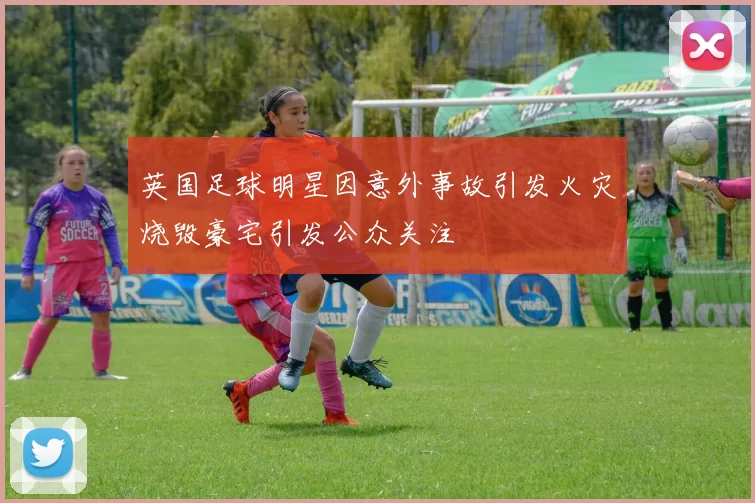 英国足球明星因意外事故引发火灾烧毁豪宅引发公众关注