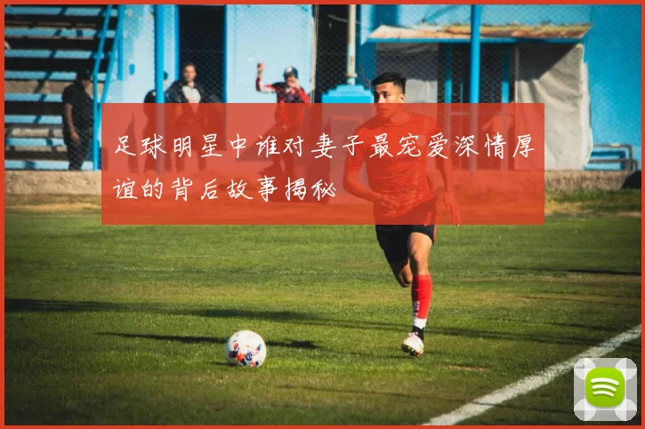 足球明星中谁对妻子最宠爱深情厚谊的背后故事揭秘