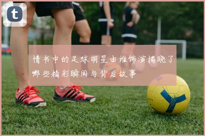 情书中的足球明星由谁饰演揭晓了哪些精彩瞬间与背后故事