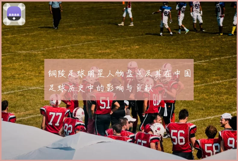 铜陵足球明星人物盘点及其在中国足球历史中的影响与贡献