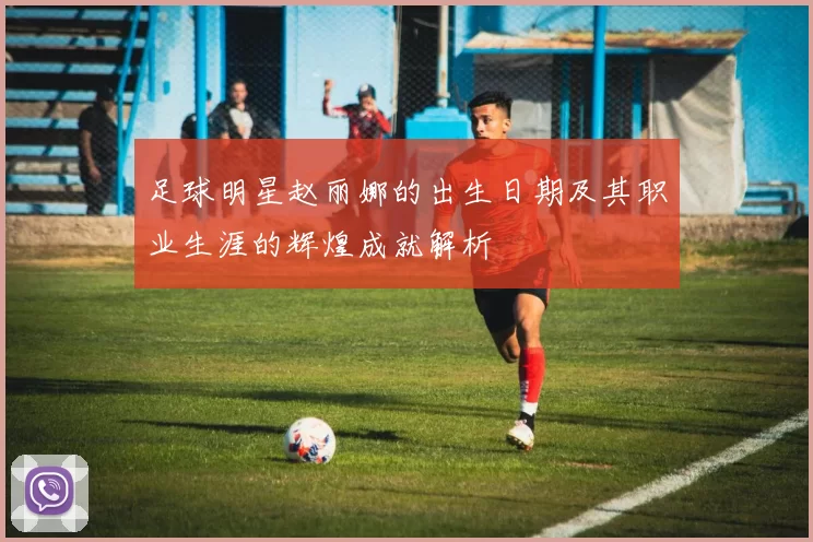 足球明星赵丽娜的出生日期及其职业生涯的辉煌成就解析