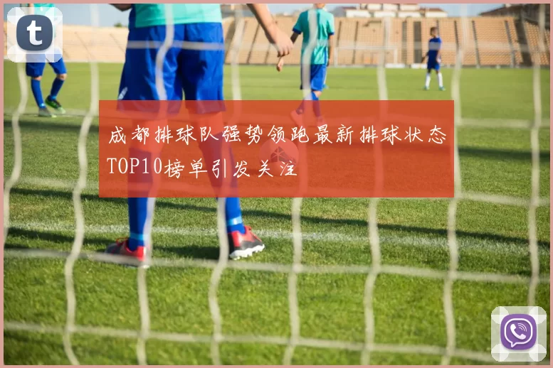 成都排球队强势领跑最新排球状态TOP10榜单引发关注