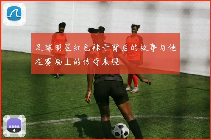 足球明星红色袜子背后的故事与他在赛场上的传奇表现
