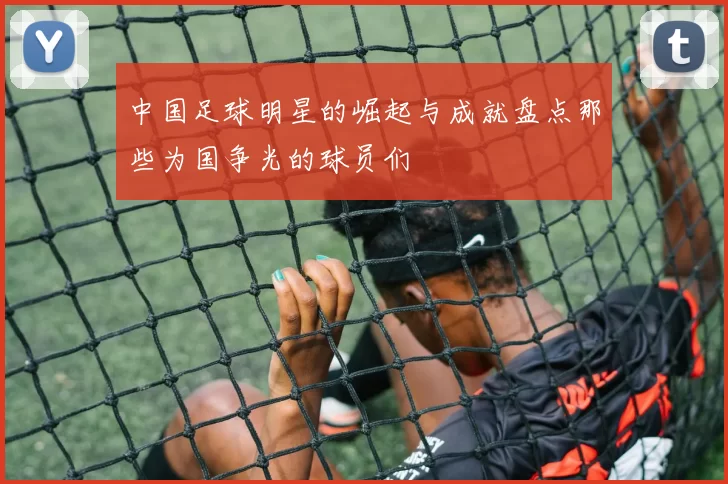 中国足球明星的崛起与成就盘点那些为国争光的球员们