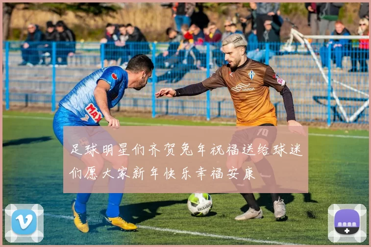 足球明星们齐贺兔年祝福送给球迷们愿大家新年快乐幸福安康
