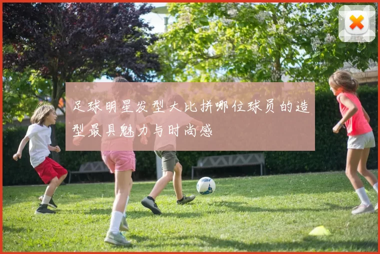足球明星发型大比拼哪位球员的造型最具魅力与时尚感