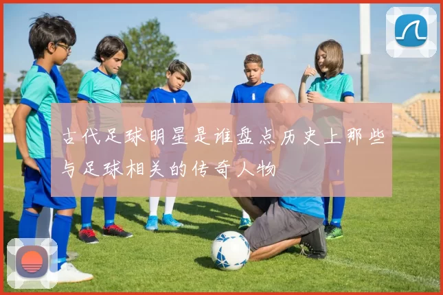 古代足球明星是谁盘点历史上那些与足球相关的传奇人物