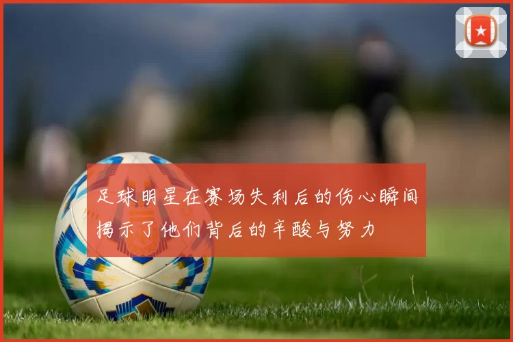 足球明星在赛场失利后的伤心瞬间揭示了他们背后的辛酸与努力