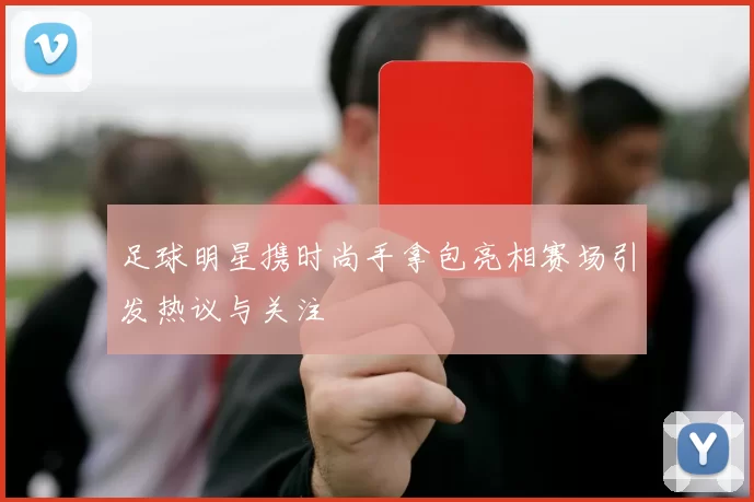 足球明星携时尚手拿包亮相赛场引发热议与关注