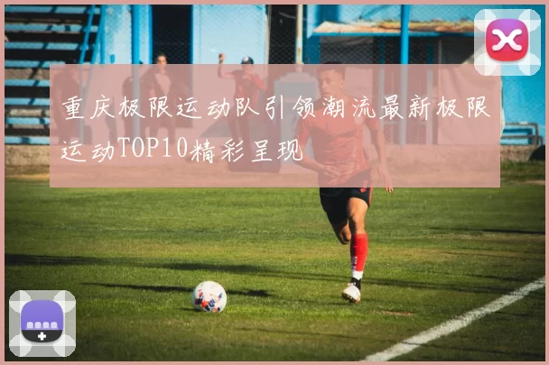 重庆极限运动队引领潮流最新极限运动TOP10精彩呈现