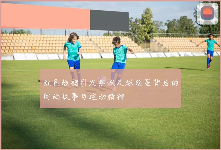 红色短裙引发热议足球明星背后的时尚故事与运动精神