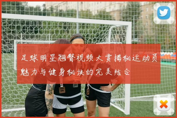 足球明星翘臀视频大赏揭秘运动员魅力与健身秘诀的完美结合