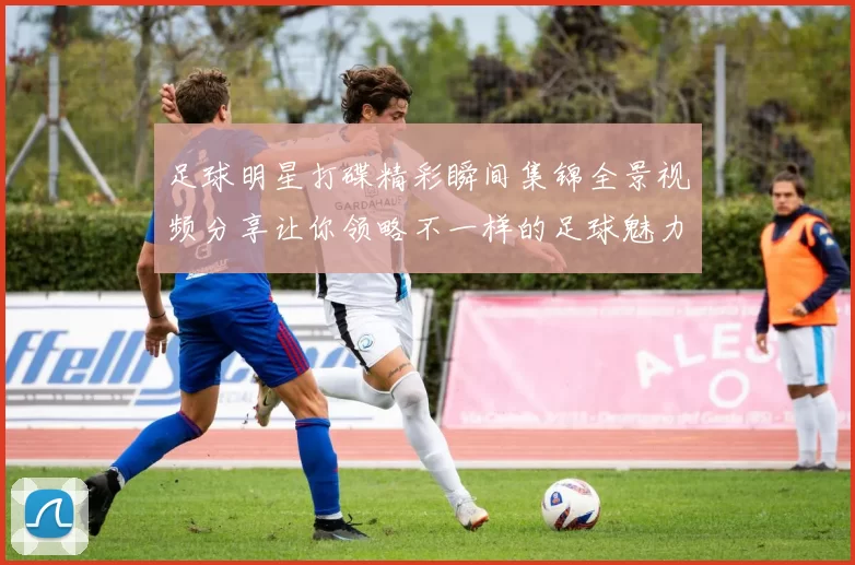 足球明星打碟精彩瞬间集锦全景视频分享让你领略不一样的足球魅力