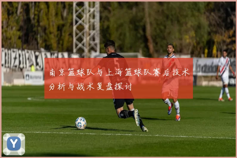 南京篮球队与上海篮球队赛后技术分析与战术复盘探讨