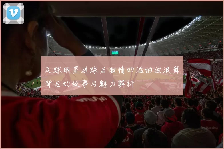 足球明星进球后激情四溢的波浪舞背后的故事与魅力解析