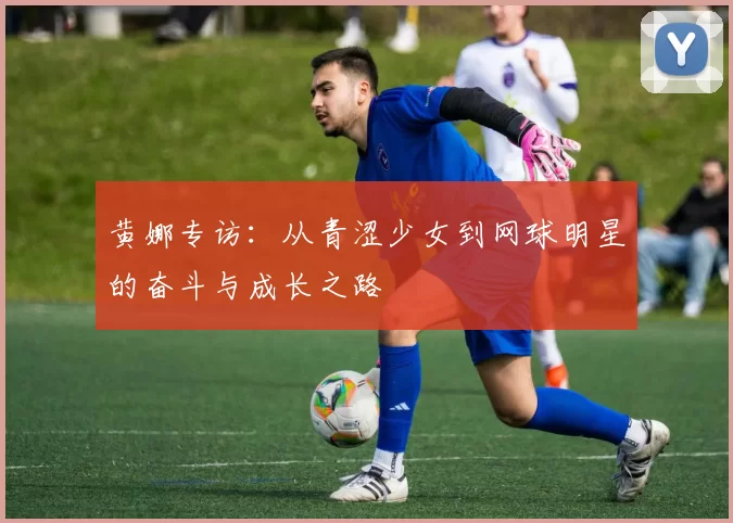 黄娜专访：从青涩少女到网球明星的奋斗与成长之路