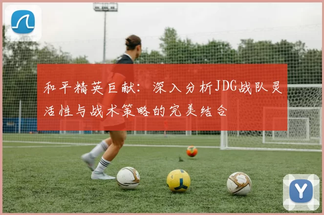 和平精英巨献：深入分析JDG战队灵活性与战术策略的完美结合