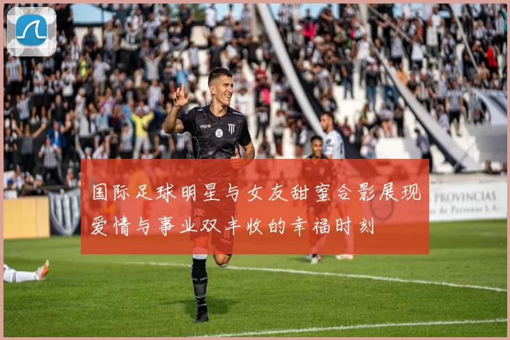 国际足球明星与女友甜蜜合影展现爱情与事业双丰收的幸福时刻