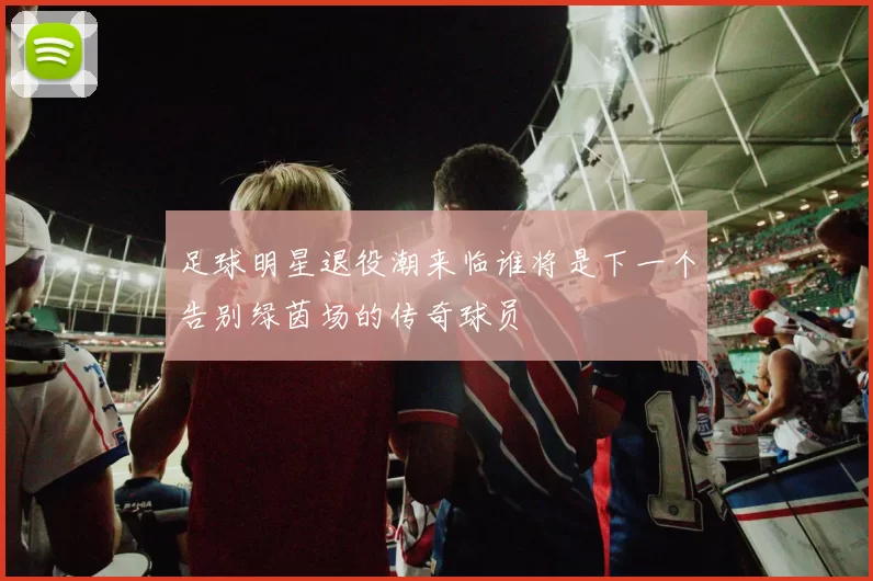 足球明星退役潮来临谁将是下一个告别绿茵场的传奇球员