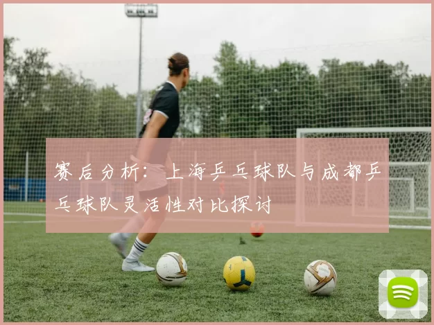 赛后分析：上海乒乓球队与成都乒乓球队灵活性对比探讨