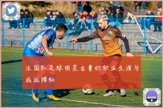 法国队足球明星吉鲁的职业生涯与成就揭秘