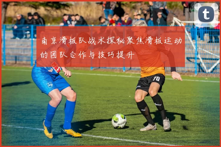 南京滑板队战术探秘聚焦滑板运动的团队合作与技巧提升