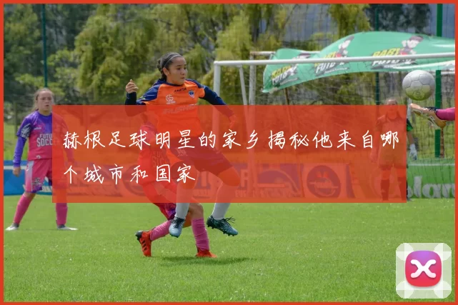 赫根足球明星的家乡揭秘他来自哪个城市和国家