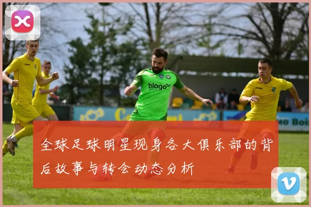 全球足球明星现身各大俱乐部的背后故事与转会动态分析