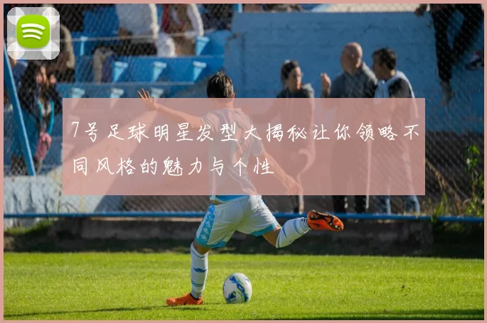 7号足球明星发型大揭秘让你领略不同风格的魅力与个性