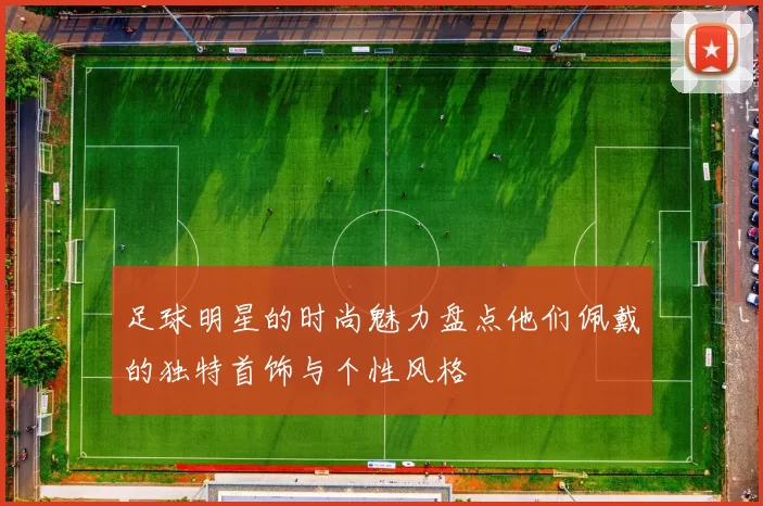 足球明星的时尚魅力盘点他们佩戴的独特首饰与个性风格