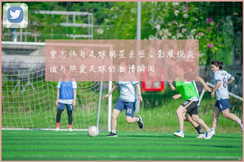 曾志伟与足球明星亲密合影展现友谊与热爱足球的激情瞬间
