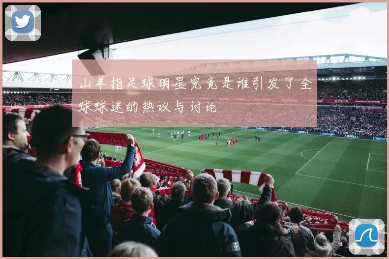 山羊指足球明星究竟是谁引发了全球球迷的热议与讨论