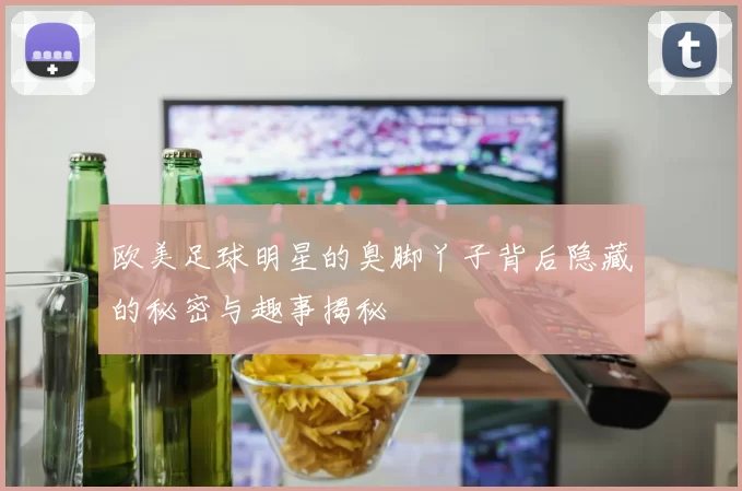 欧美足球明星的臭脚丫子背后隐藏的秘密与趣事揭秘