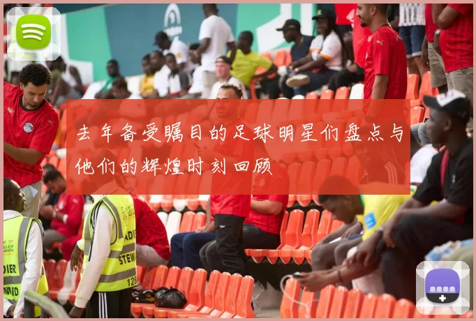 去年备受瞩目的足球明星们盘点与他们的辉煌时刻回顾