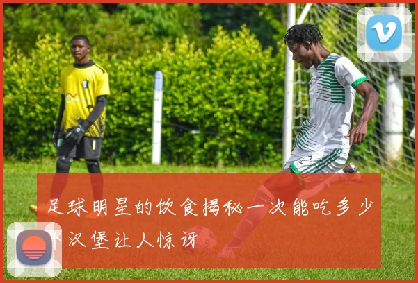 足球明星的饮食揭秘一次能吃多少个汉堡让人惊讶